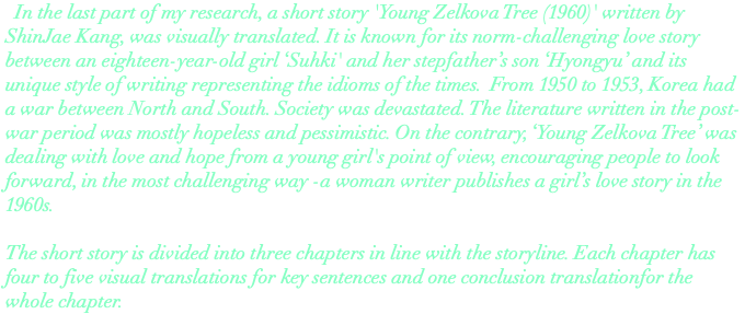  In the last part of my research, a short story 'Young Zelkova Tree (1960)' written by ShinJae Kang, was visually translated. It is known for its norm-challenging love story between an eighteen-year-old girl ‘Suhki' and her stepfather’s son ‘Hyongyu’ and its unique style of writing representing the idioms of the times. From 1950 to 1953, Korea had a war between North and South. Society was devastated. The literature written in the post-war period was mostly hopeless and pessimistic. On the contrary, ‘Young Zelkova Tree’ was dealing with love and hope from a young girl's point of view, encouraging people to look forward, in the most challenging way -a woman writer publishes a girl’s love story in the 1960s. The short story is divided into three chapters in line with the storyline. Each chapter has four to five visual translations for key sentences and one conclusion translationfor the whole chapter. 